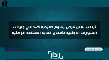 ترامب يعلن فرض رسوم جمركية 25% على واردات السيارات الأجنبية لضمان حماية الصناعة الوطنية